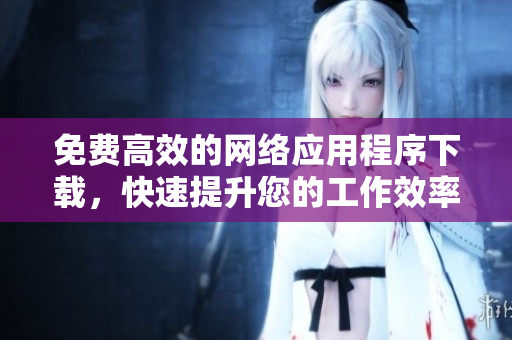 免费高效的网络应用程序下载，快速提升您的工作效率