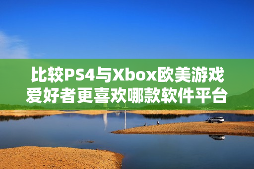 比较PS4与Xbox欧美游戏爱好者更喜欢哪款软件平台？