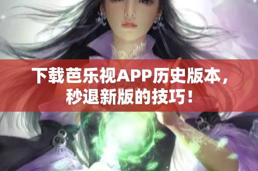下载芭乐视APP历史版本，秒退新版的技巧！
