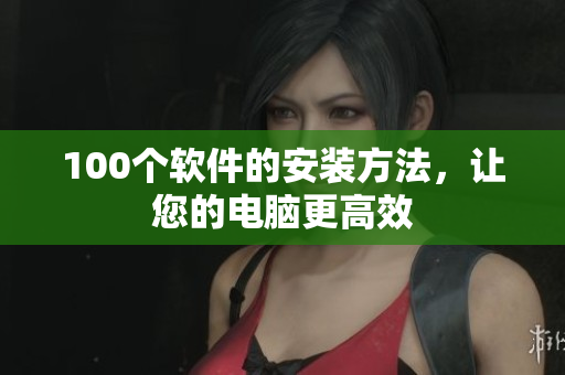 100个软件的安装方法，让您的电脑更高效