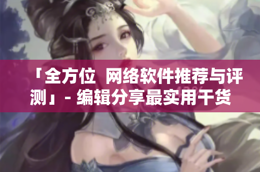 「全方位  网络软件推荐与评测」- 编辑分享最实用干货！