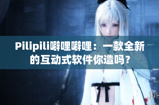 Pilipili噼哩噼哩：一款全新的互动式软件你造吗？