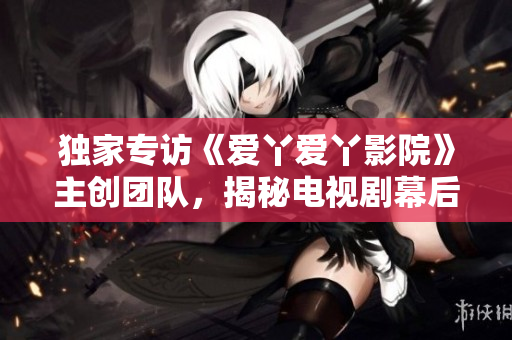 独家专访《爱丫爱丫影院》主创团队，揭秘电视剧幕后花絮
