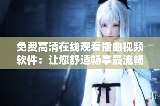 免费高清在线观看插曲视频软件：让您舒适畅享最流畅的视听体验
