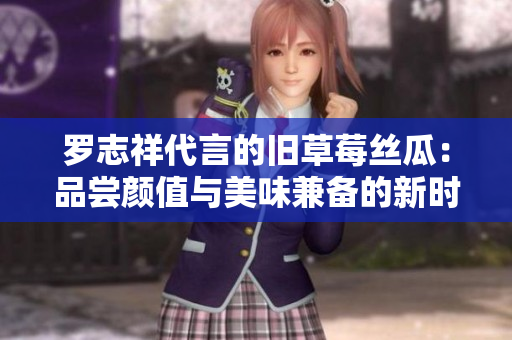 罗志祥代言的旧草莓丝瓜：品尝颜值与美味兼备的新时尚水果