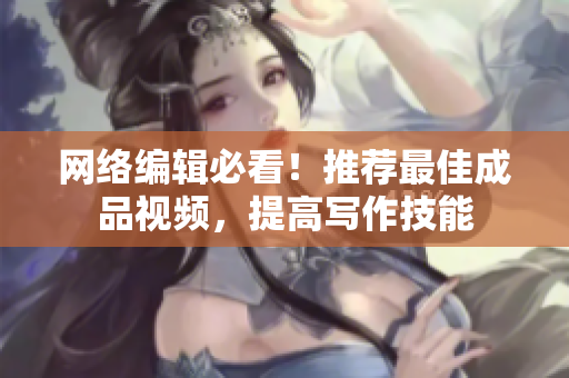 网络编辑必看！推荐最佳成品视频，提高写作技能