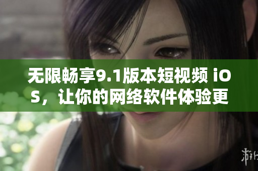 无限畅享9.1版本短视频 iOS，让你的网络软件体验更流畅