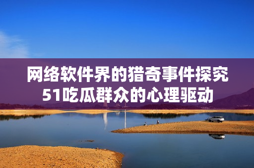 网络软件界的猎奇事件探究51吃瓜群众的心理驱动