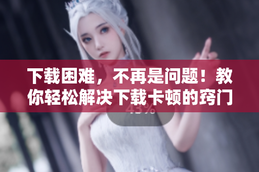 下载困难，不再是问题！教你轻松解决下载卡顿的窍门
