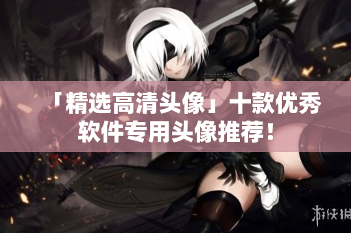 「精选高清头像」十款优秀软件专用头像推荐！