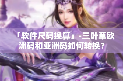 「软件尺码换算」-三叶草欧洲码和亚洲码如何转换？