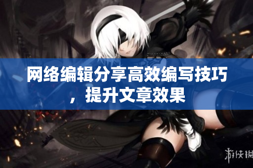 网络编辑分享高效编写技巧，提升文章效果