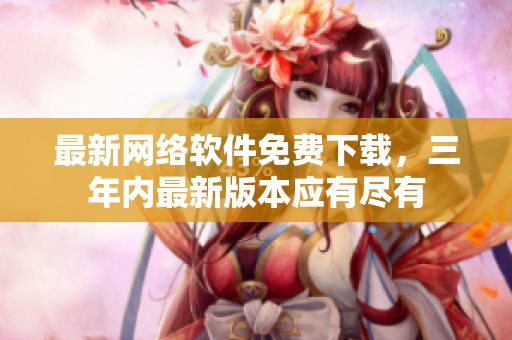 最新网络软件免费下载，三年内最新版本应有尽有