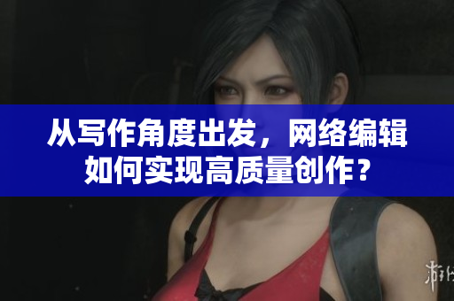 从写作角度出发，网络编辑如何实现高质量创作？