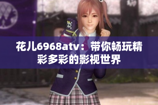 花儿6968atv：带你畅玩精彩多彩的影视世界