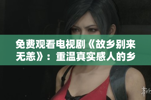 免费观看电视剧《故乡别来无恙》：重温真实感人的乡村记忆