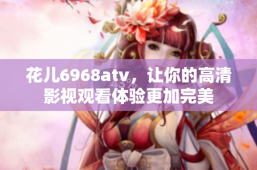 花儿6968atv，让你的高清影视观看体验更加完美