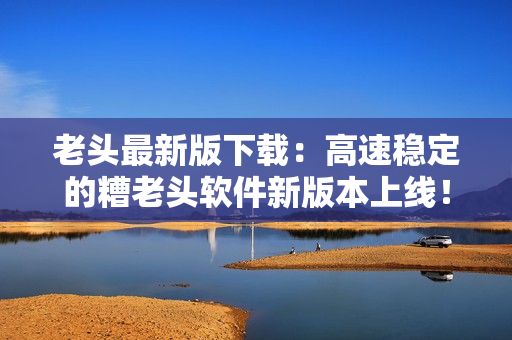 老头最新版下载：高速稳定的糟老头软件新版本上线！