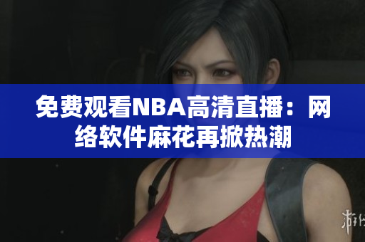 免费观看NBA高清直播：网络软件麻花再掀热潮