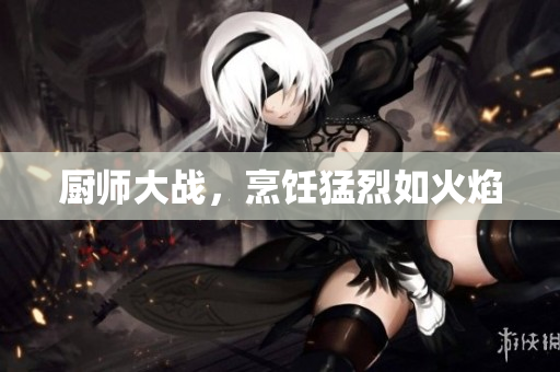 厨师大战，烹饪猛烈如火焰