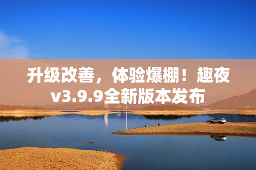 升级改善，体验爆棚！趣夜v3.9.9全新版本发布