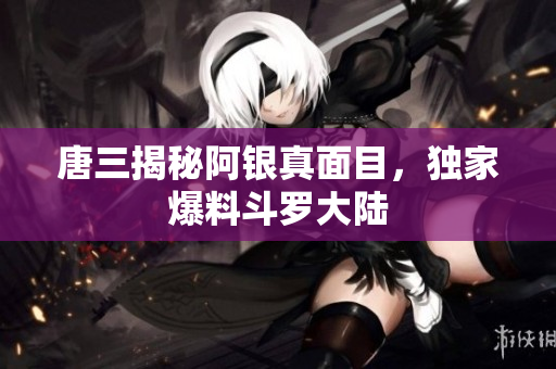唐三揭秘阿银真面目，独家爆料斗罗大陆