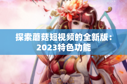 探索蘑菇短视频的全新版：2023特色功能