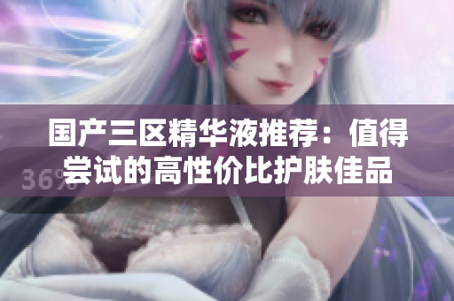 国产三区精华液推荐：值得尝试的高性价比护肤佳品