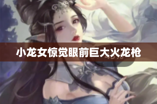 小龙女惊觉眼前巨大火龙枪