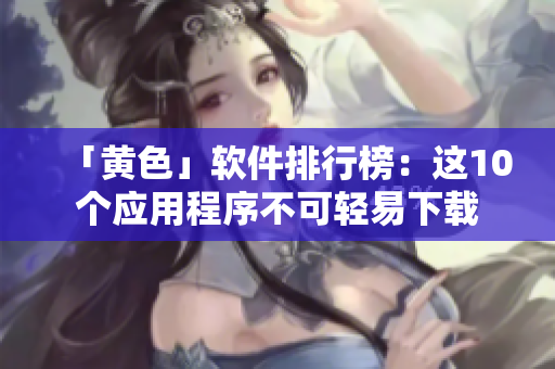 「黄色」软件排行榜：这10个应用程序不可轻易下载
