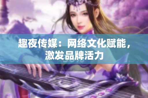 趣夜传媒：网络文化赋能，激发品牌活力