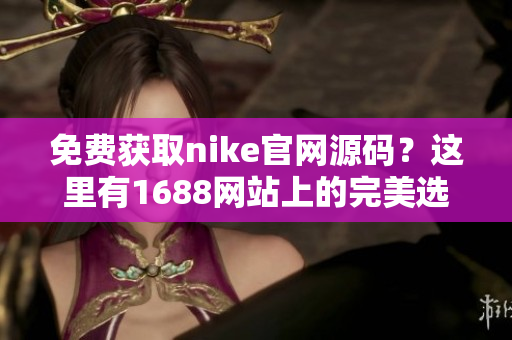 免费获取nike官网源码？这里有1688网站上的完美选择！
