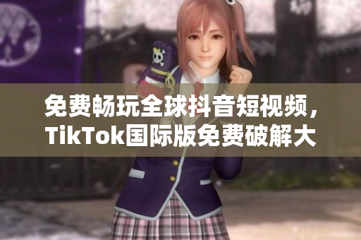 免费畅玩全球抖音短视频，TikTok国际版免费破解大揭秘！