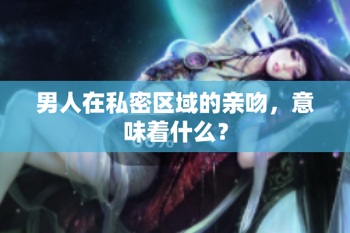 男人在私密区域的亲吻，意味着什么？