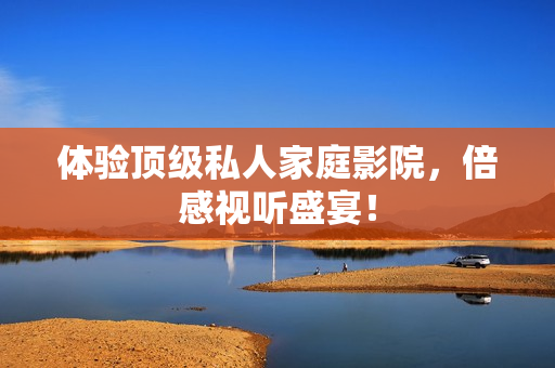 体验顶级私人家庭影院，倍感视听盛宴！