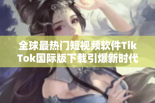 全球最热门短视频软件TikTok国际版下载引爆新时代