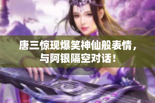 唐三惊现爆笑神仙般表情，与阿银隔空对话！