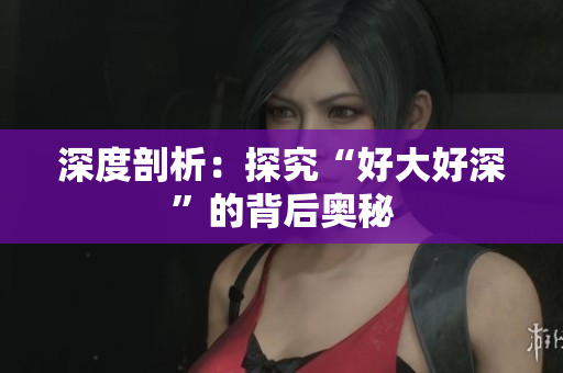 深度剖析：探究“好大好深”的背后奥秘