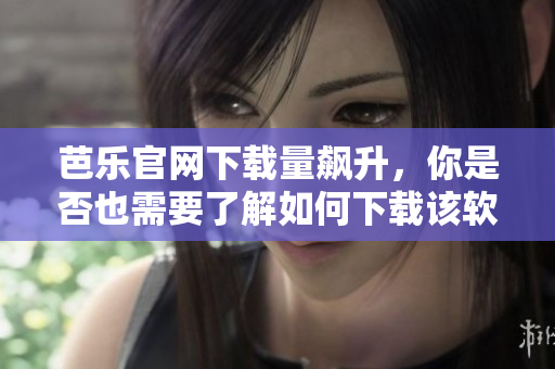 芭乐官网下载量飙升，你是否也需要了解如何下载该软件？