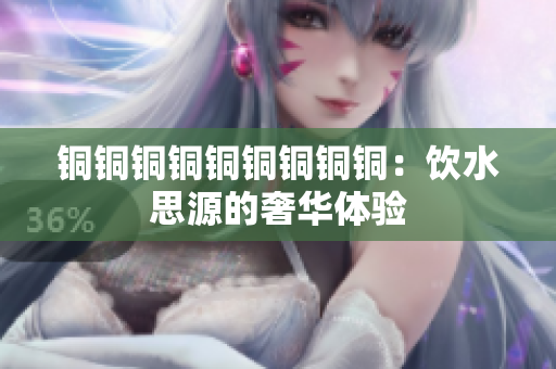 铜铜铜铜铜铜铜铜铜：饮水思源的奢华体验