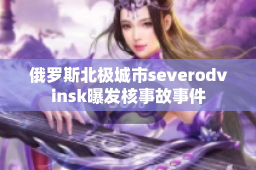 俄罗斯北极城市severodvinsk曝发核事故事件