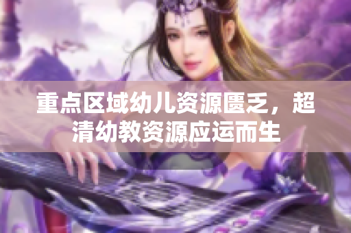 重点区域幼儿资源匮乏，超清幼教资源应运而生