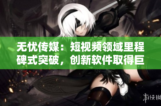 无忧传媒：短视频领域里程碑式突破，创新软件取得巨大成功