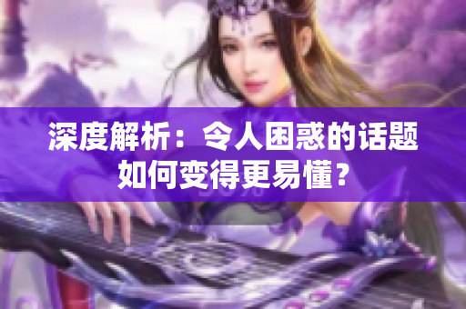 深度解析：令人困惑的话题如何变得更易懂？