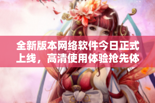 全新版本网络软件今日正式上线，高清使用体验抢先体验