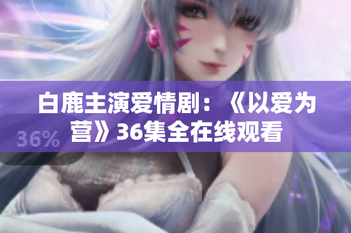 白鹿主演爱情剧：《以爱为营》36集全在线观看