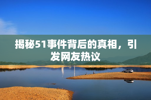 揭秘51事件背后的真相，引发网友热议