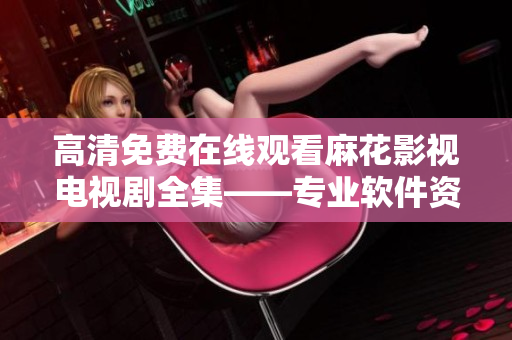 高清免费在线观看麻花影视电视剧全集——专业软件资源分享