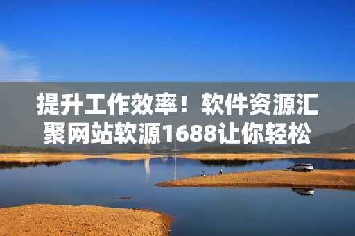 提升工作效率！软件资源汇聚网站软源1688让你轻松获取