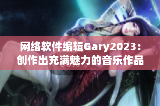 网络软件编辑Gary2023：创作出充满魅力的音乐作品